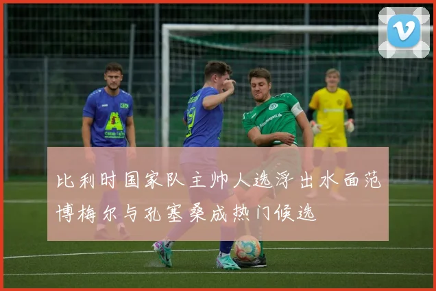 比利时国家队主帅人选浮出水面范博梅尔与孔塞桑成热门候选