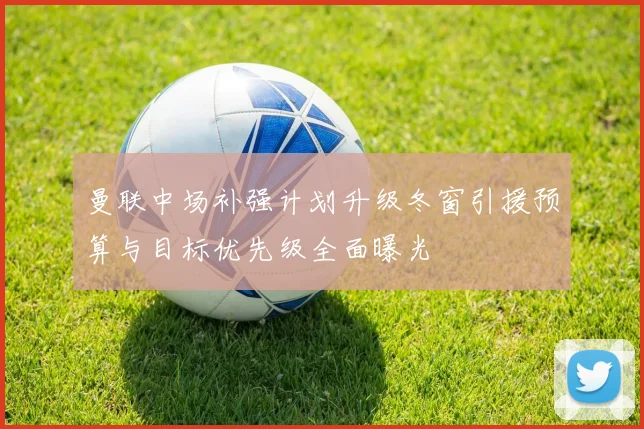 曼联中场补强计划升级冬窗引援预算与目标优先级全面曝光